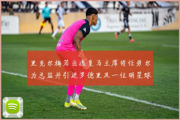 里克尔梅若当选皇马主席将任劳尔为总监并引进罗德里及一位明星球员