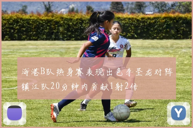 海港B队热身赛表现出色李圣龙对阵镇江队20分钟内贡献1射2传