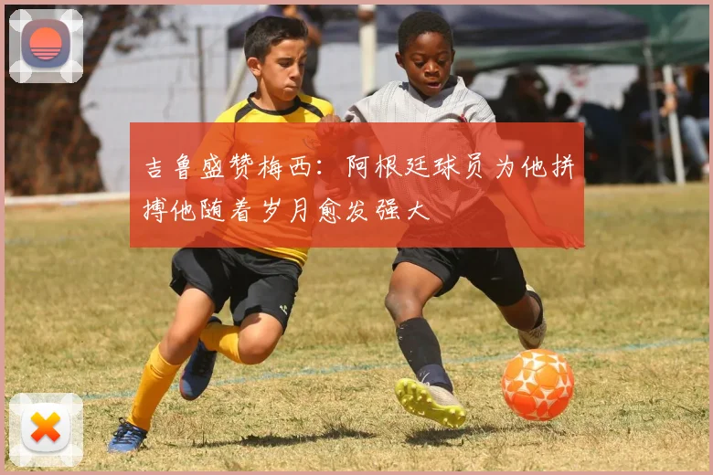 吉鲁盛赞梅西：阿根廷球员为他拼搏他随着岁月愈发强大