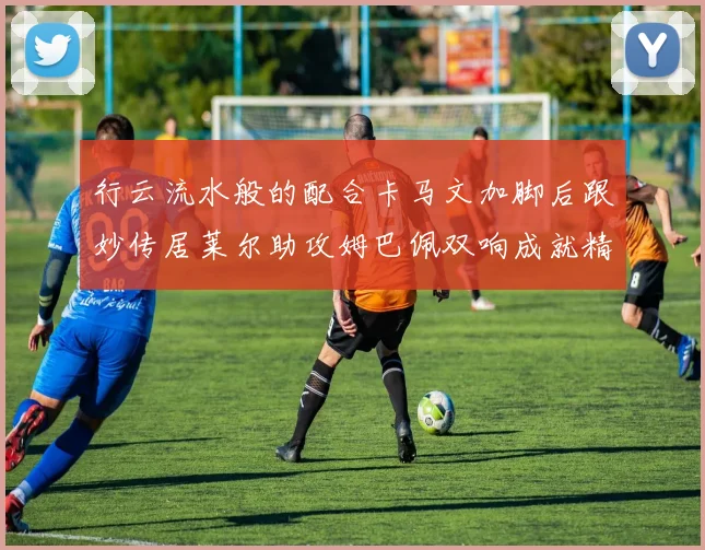 行云流水般的配合卡马文加脚后跟妙传居莱尔助攻姆巴佩双响成就精彩瞬间