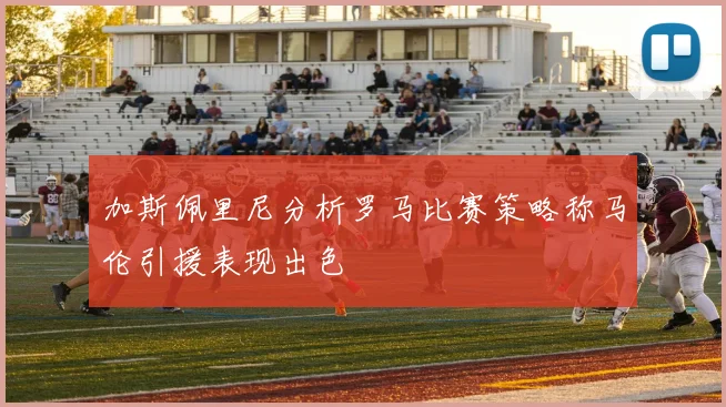 加斯佩里尼分析罗马比赛策略称马伦引援表现出色
