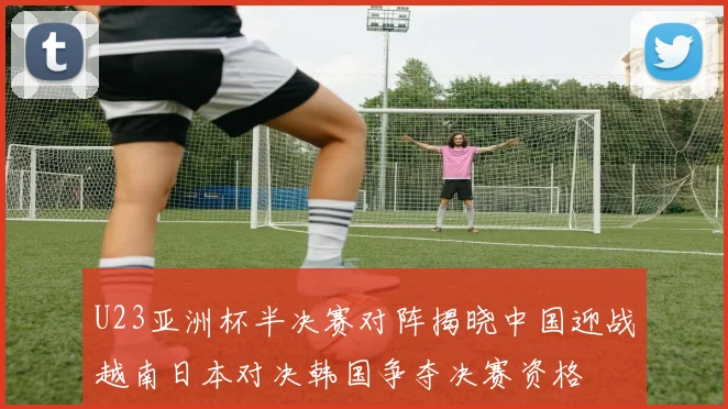 U23亚洲杯半决赛对阵揭晓中国迎战越南日本对决韩国争夺决赛资格