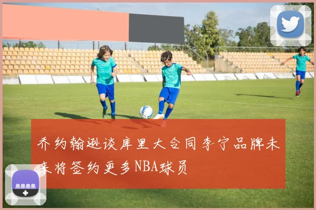 乔约翰逊谈库里大合同李宁品牌未来将签约更多NBA球员