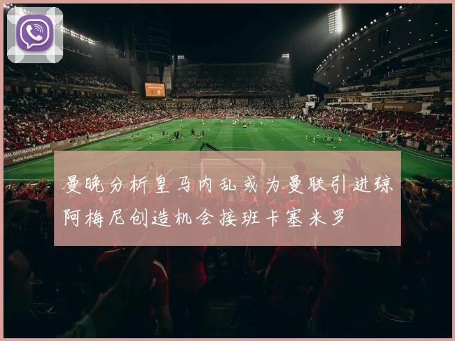 曼晚分析皇马内乱或为曼联引进琼阿梅尼创造机会接班卡塞米罗
