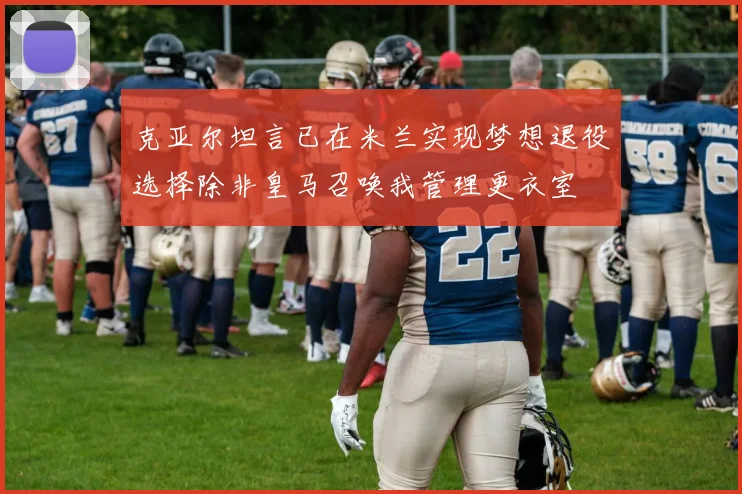 克亚尔坦言已在米兰实现梦想退役选择除非皇马召唤我管理更衣室