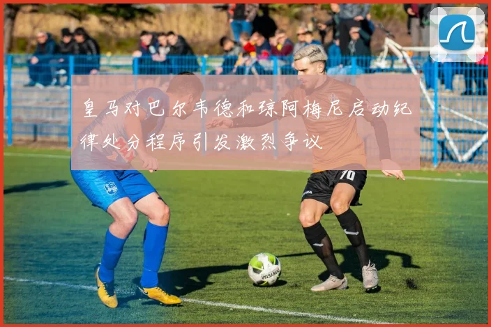 皇马对巴尔韦德和琼阿梅尼启动纪律处分程序引发激烈争议