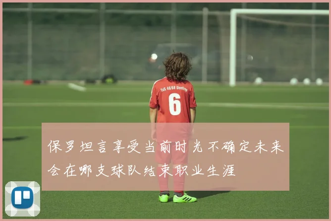 保罗坦言享受当前时光不确定未来会在哪支球队结束职业生涯