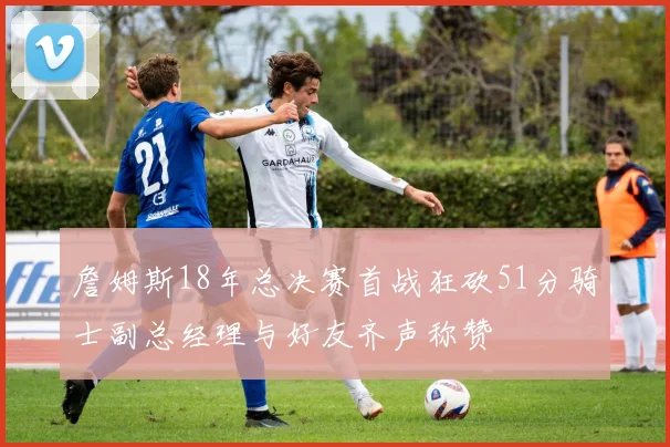 詹姆斯18年总决赛首战狂砍51分骑士副总经理与好友齐声称赞