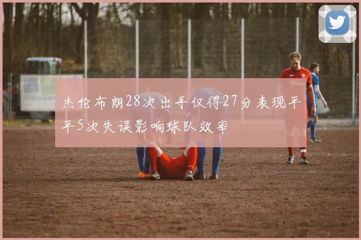 杰伦布朗28次出手仅得27分表现平平5次失误影响球队效率