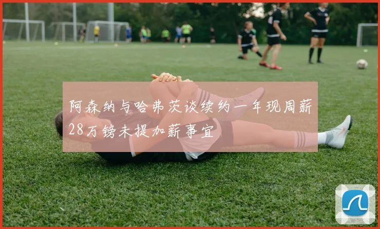 阿森纳与哈弗茨谈续约一年现周薪28万镑未提加薪事宜