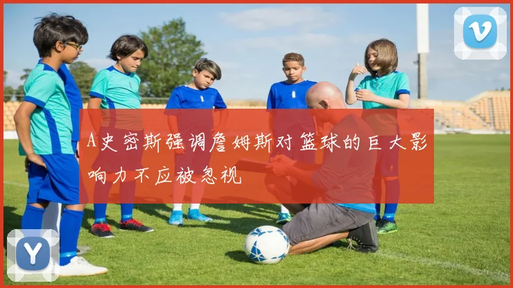 A史密斯强调詹姆斯对篮球的巨大影响力不应被忽视