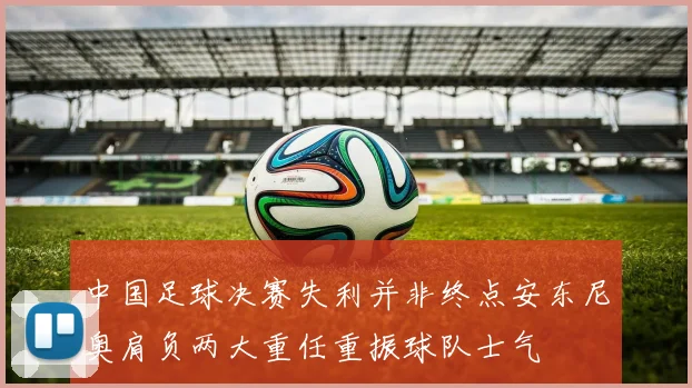 中国足球决赛失利并非终点安东尼奥肩负两大重任重振球队士气