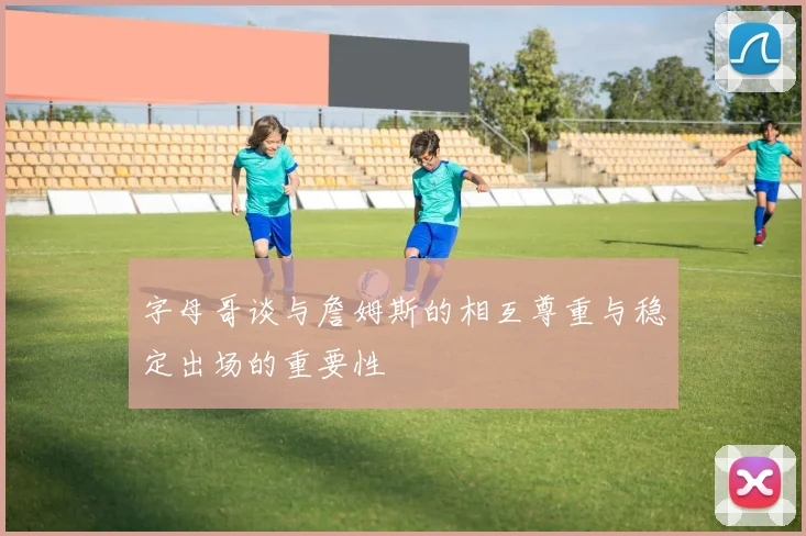 字母哥谈与詹姆斯的相互尊重与稳定出场的重要性