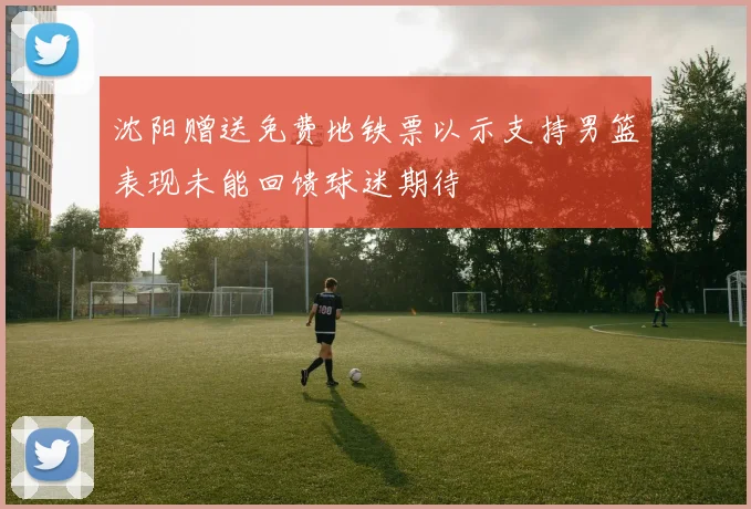沈阳赠送免费地铁票以示支持男篮表现未能回馈球迷期待