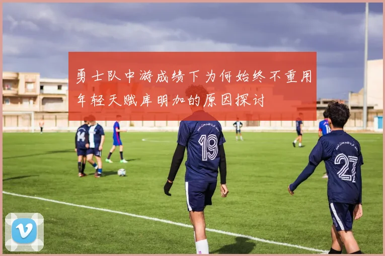 勇士队中游成绩下为何始终不重用年轻天赋库明加的原因探讨