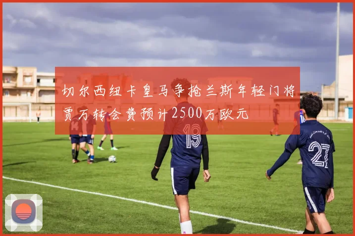 切尔西纽卡皇马争抢兰斯年轻门将贾万转会费预计2500万欧元