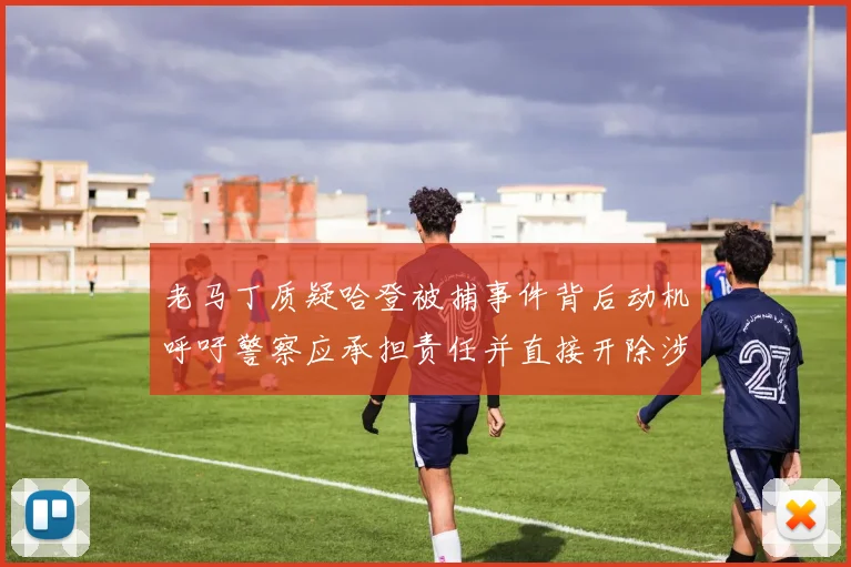 老马丁质疑哈登被捕事件背后动机呼吁警察应承担责任并直接开除涉事人员