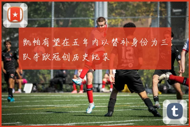 凯帕有望在五年内以替补身份为三队夺欧冠创历史纪录