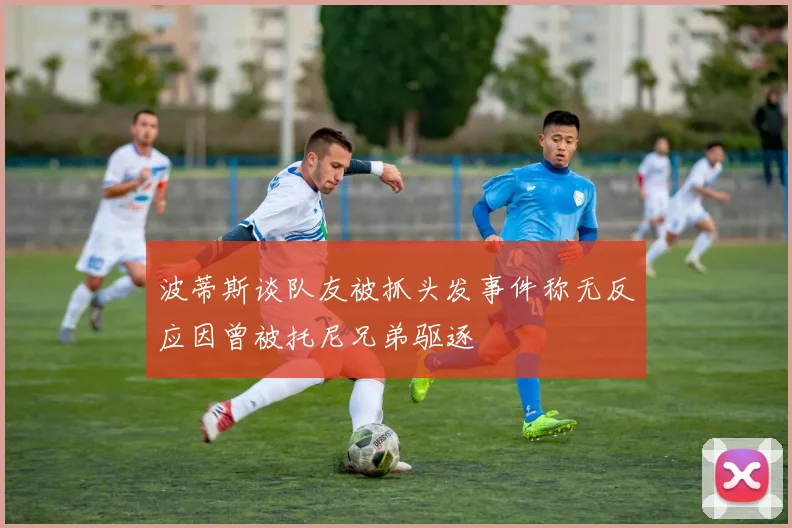 波蒂斯谈队友被抓头发事件称无反应因曾被托尼兄弟驱逐